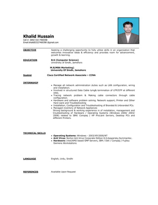 Khalid Hussain
Cell #: 0092-332-7469398
Email:khalid03327469398 @gmail.com
OBJECTIVE Seeking a challenging opportunity to fully utilize skills in an organization that
welcomes innovative ideas & efficiency and provides room for advancement,
growth & learning.
EDUCATION B.S (Computer Science)
University of Sindh, Jamshoro
M.S(MBA Marketing)
University Of Sindh, Jamshoro
Szabist Cisco Certified Network Associate – CCNA
INTERNSHIP
 Manage all network administration duties such as LAN configuration, wiring
and installation.
 Involved in structured Data Cable lying& termination of UTP/STP at different
sites.
 Tracing network problem & Making cable connectors through cable
configuration.
 Hardware and software problem solving. Network support, Printer and Other
Hard ware and Troubleshooting
 Installation, Configuration and Troubleshooting of Branded & Unbranded PCs.
 Managed inventory of Network Appliances
Strong background & working experience in of installation, management and
troubleshooting of Hardware / Operating Systems (Windows 2000/ 2003/
2008) related to IBM/ Compaq / HP ProLiant Servers, Desktop PCs and
different Printers.
TECHNICAL SKILLS
 Operating Systems: Windows - 2003/XP/2000/NT
 Anti Virus: Norton Ant-Virus Corporate Edition 8.0,Kaspersky,Symmantec.
 Hardware: Intel/AMD based SMP Servers, IBM / Dell / Compaq / Fujitsu
Siemens Workstations
LANGUAGE English, Urdu, Sindhi
REFERENCES Available Upon Request
 