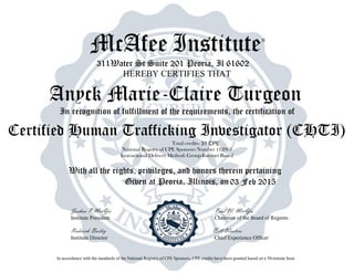 McAfee Institute®
311Water St Suite 201 Peoria, Il 61602
HEREBY CERTIFIES THAT
In recognition of fulfillment of the requirements, the certification of
Total credits-
National Registry of CPE Sponsors Number 112963
Instructional Delivery Method: Group-Internet Based
With all the rights, privileges, and honors therein pertaining
Given at Peoria, Illinois, on
Joshua P McAfee Paul W. McAfee
Institute President Chairman of the Board of Regents
Roderick Bailey Bill Wooters
Institute Director Chief Experience Officer
In accordance with the standards of the National Registry of CPE Sponsors, CPE credits have been granted based on a 50-minute hour.
03 Feb 2015
Anyck Marie-Claire Turgeon
Certified Human Trafficking Investigator (CHTI)
31 CPE
 