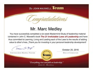 Mr. Marc Medley
You have successfully completed a six-week Mastermind Study of leadership material
contained in John C. Maxwell’s book The 21 Irrefutable Laws of Leadership and have
thus committed to Learning, Living and Leading each of the Laws to the results of adding
value to other’s lives. Thank you for investing in your personal leadership development!
October 25, 2016
 