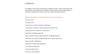 Fire fighting 1-2-3
Fire Fighting is more than just knowing how an extinguisher works. There are many aspects that
the employee must recognize, both in workplace safety and home and all the legal viewpoints.
What type of extinguishers should you have in your specific working environment?
These are a few of the topics that will be covered in our Fire Training course;
The causes of fire
The classes of fire
Fire prevention in relation to general housekeeping
Fire prevention in relation to industry safe practices (OHS Act, etc.)
Consequences of non-adherence to safe practices
Identify basic fire fighting equipment
Explain and demonstrate the operating of basic fire fighting equipment
Identify the correct type of fire fighting equipment for specific types of fire
Steps to be taken in fighting fires
Precautions to be taken when fighting fires
Fire containment safety rules
Improper storage practices
How to use a fire extinguisher
 