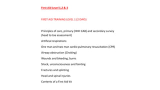 First Aid Level 1,2 & 3
FIRST AID TRAINING LEVEL 1 (2 DAYS)
Principles of care, primary (HHH CAB) and secondary survey
(head to toe assessment)
Artificial respirations
One man and two man cardio pulmonary resuscitation (CPR)
Airway obstruction (Choking)
Wounds and bleeding, burns
Shock, unconsciousness and fainting
Fractures and splinting
Head and spinal injuries
Contents of a First Aid kit
 