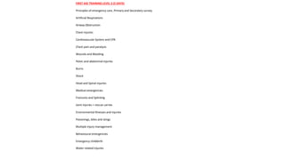 FIRST AID TRAINING LEVEL 3 (5 DAYS)
Principles of emergency care, Primary and Secondary survey.
Artificial Respirations
Airway Obstruction
Chest injuries
Cardiovascular System and CPR
Chest pain and paralysis
Wounds and Bleeding
Pelvic and abdominal injuries
Burns
Shock
Head and Spinal injuries
Medical emergencies
Fractures and Splinting
Joint injuries + rescue carries
Environmental illnesses and injuries
Poisonings, bites and stings
Multiple injury management
Behavioural emergencies
Emergency childbirth
Water related injuries
 