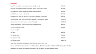 Course Fees
Basic CPR course (internationally accredited) adult (2 hours) R230.00
Basic CPR course (internationally accredited) adult (2 hours) Child & infant R230.00
CPR Healthcare Provider course (for Medical Personnel) (6 hrs) R850.00
First Aid course - level one (18 hours) R570.00
First Aid course - level two (30 hours or 22 hrs plus valid level 1 certificate) R750.00
First Aid course - level three (20 hours plus valid level 2 certificate) (or 5days) R1000.00
Combination of First Aid level one and two (Five days) R1000.00
Disaster management / mass casualty course (1 day workshop) R950.00
C.P.R for Family and Friends R260.00
Heart saver AED
SHE Rep R890.00
Fire Fighter Level R590.00
Fire Fighter Level 2 R769.50
Fire Fighter Level 3 R1818.30
Tailor made course fees are negotiable. Courses can be done at client’s site.
Courses for healthcare professionals are available and have CPD points accredited with the health Professions Council of SA.
Paramedics and doctors are quoted for each event as per the need of the client for special events
 
