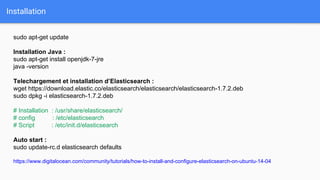 Installation
sudo apt-get update
Installation Java :
sudo apt-get install openjdk-7-jre
java -version
Telechargement et installation d’Elasticsearch :
wget https://download.elastic.co/elasticsearch/elasticsearch/elasticsearch-1.7.2.deb
sudo dpkg -i elasticsearch-1.7.2.deb
# Installation : /usr/share/elasticsearch/
# config : /etc/elasticsearch
# Script : /etc/init.d/elasticsearch
Auto start :
sudo update-rc.d elasticsearch defaults
https://www.digitalocean.com/community/tutorials/how-to-install-and-configure-elasticsearch-on-ubuntu-14-04
 