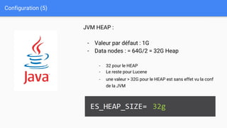 Configuration (5)
JVM HEAP :
- Valeur par défaut : 1G
- Data nodes : = 64G/2 = 32G Heap
- 32 pour le HEAP
- Le reste pour Lucene
- une valeur > 32G pour le HEAP est sans effet vu la conf
de la JVM
 