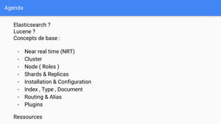 Agenda
Elasticsearch ?
Lucene ?
Concepts de base :
- Near real time (NRT)
- Cluster
- Node ( Roles )
- Shards & Replicas
- Installation & Configuration
- Index , Type , Document
- Routing & Alias
- Plugins
Ressources
 