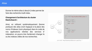 Alias
Donner le même alias à deux(+) index permet de
faire des recherche multi index.
Changement d’architecture du cluster
ElasticSearch :
Ainsi, en utilisant systématiquement (bonne
pratique) des alias (nom logique) à la place des
noms d’indexes (nom physique) dans le code de
nos applications clientes des services d’
indexation, on pourra très facilement changer le
ou les indexes cibles de nos recherches.
 