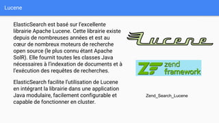 Lucene
ElasticSearch est basé sur l’excellente
librairie Apache Lucene. Cette librairie existe
depuis de nombreuses années et est au
cœur de nombreux moteurs de recherche
open source (le plus connu étant Apache
SolR). Elle fournit toutes les classes Java
nécessaires à l’indexation de documents et à
l’exécution des requêtes de recherches.
ElasticSearch facilite l’utilisation de Lucene
en intégrant la librairie dans une application
Java modulaire, facilement configurable et
capable de fonctionner en cluster.
Zend_Search_Lucene
 