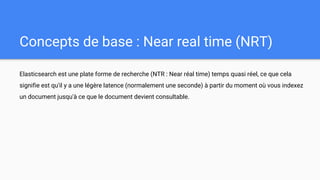 Concepts de base : Near real time (NRT)
Elasticsearch est une plate forme de recherche (NTR : Near réal time) temps quasi réel, ce que cela
signifie est qu'il y a une légère latence (normalement une seconde) à partir du moment où vous indexez
un document jusqu'à ce que le document devient consultable.
 