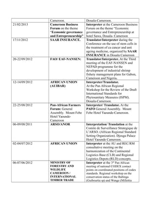 Cameroon. Douala-Cameroon.
21/02/2013 Cameroon Business
Forum on the theme
“Economic governance
and Entrepreneurship”
Interpreter at the Cameroon Business
Forum on the theme “Economic
governance and Entrepreneurship at
hotel Sawa, Douala- Cameroon
17/11/2012 SAAR INSURANCE. Translator/Interpreter during the
Conference on the use of stem cells in
the treatment of ca cancer and anti
ageing medicine, organized by SAAR
INSURANCE in Douala Cameroon
20-22/09/2012 FAO/ EAF-NANSEN: Translator/Interpreter. At the Third
meeting of the EAF-NANSEN and
NEPAD programme for the
development of industrial shrimp
fishery management plans for Gabon,
Cameroon and Nigeria.
12-14/09/2012 AFRICAN UNION
(AUIBAR)
Interpreter/Translator.
At the Pan African Regional
Workshop for the Review of the Draft
International Standards for
Phytosanitary Measures (ISPM).
Douala-Cameroon.
22-25/08/2012 Pan-African Farmers
Forum: General
Assembly. Mount Febe
Hotel Yaounde-
Cameroon
Interpreter/ Translator. At the
PAFO General Assembly. Mount
Febe Hotel Yaounde-Cameroon.
06-09/08/2011 ARSO/ANOR Interpretation/ Translation at the
Comite de Surveillance Strategique de
L’ARSO. (African Regional Standard
Setting Organization). Djeuga Palace
Hotel Yaounde Cameroon.
02-04/07/2012 AFRICAN UNION Interpreter at the AU and REC/RM
consultative meeting on the
harmonization of the Continental
Logistics Base (CLB) and Regional
Logistics Depots (RLD) concepts.
06-07/06/2012 MINISTRY OF
FORESTRY AND
WILDLIFE
CAMEROON /
INTERNATIONAL
TIMBER TRADE
Interpreter at the 3rd
Pan African
meeting of national CODEX contact
points on coordinated positions of codex
standards. Regional workshop on the
conservation status of the Bubinga
(Guibourtia sp) and Wenge (Millettia
 