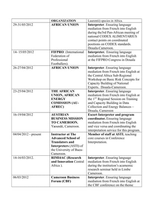 ORGANIZATION Laurentii) species in Africa.
29-31/05/2012 AFRICAN UNION Interpreter. Ensuring language
mediation from French into English
during the3rd Pan-African meeting of
national CODEX ALIMENTARIUS
contact points on coordinated
positions on CODEX standards.
Douala-Cameroon.
14- 15/05/2012 FIFPRO: (International
Federation of
Professional
Footballers).
Interpreter. Ensuring language
mediation from French into English
at the FIFPRO Congress in Douala
26-27/04/2012 AFRICAN UNION Interpreter. Ensuring language
mediation from French into English at
the Central Africa Sub-Regional
Workshop on Basic Risk Concepts for
Capacity Building of National
Experts. Douala-Cameroon.
23-25/04/2012 THE AFRICAN
UNION, AFRICAN
ENERGY
COMISSION (AU-
AFREC)
Interpreter. Ensuring language
mediation from French into English at
the 1ST
Regional Session on Training
and Capacity Building in Data
Collection and Energy Balances –
Douala, Cameroon
16-19/04/2012 AUSTRIAN
BUSINESS MISSION
TO CAMEROON.
Yaoundé, Cameroon.
Escort Interpreter and program
coordinator. Ensuring language
mediation from French into English
and vice versa and coordinating the
interpretation service for this program.
04/04/2012 - present Instructor at The
Advanced School of
Translators and
Interpreters (ASTI) of
the University of Buea-
Cameroon.
Member of staff at ASTI, teaching
core courses in Conference
Interpretation.
14-16/03/2012. RIMI4AC (Research
and Innovation Central
Africa ).
Interpreter. Ensuring language
mediation from French into English
during the institution’s acamemic
research seminar held in Limbe
Cameroon.
06/03/2012 Cameroon Business
Forum (CBF)
Interpreter. Ensuring language
mediation from French into English at
the CBF conference on the theme
 