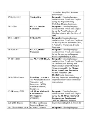 “Invest in a Simplified Business
Environment”
07-08/ 02/ 2012 Trust Africa. Interpreter. Ensuring language
mediation from French into English
during the Proposal Writing
Workshop- Douala, Cameroon.
20/12/2011 GICAM Douala-
Cameroon
Interpreter. Ensuring language
mediation from French into English
during the Press Conference of
Marylyn Johnson, Vice President of
IBM.
29/11- 1/12/2011 UNREC/AU Interpreter. Ensuring language
mediation from French into English at
the Security Sector Reform in Africa,
A Normative Framework. Douala,
Cameroon
14-16/11/2011 GICAM, Douala-
Cameroon
Interpreter. Ensuring language
mediation from French into English
during the meeting on Cooperate
Social Responsibility in Africa
07- 11/11/2011 AU-ALIVE/AU-IBAR. Interpreter. Ensuring language
mediation from French into English at
the conference on Sanitary and
Phytosanitary Standard-Setting in
Africa, organized by the African
Union Interafrican Bureau for
Animal Resources (AU-
IBAR).Douala, Cameroon.
24/10/2011 - Present Part-Time Lecturer at
The Advanced School of
Translators and
Interpreters (ASTI)
University of Buea,
Cameroon.
Teaching theory and methodology of
interpretation as well as community
interpretation.
12- 14 January 2011 All Africa Ministerial
Conference on
Development
(AMCOD).
Interpreter. Ensuring language
mediation from French into English
during the All Africa Ministerial
Conference on Development
(AMCOD) Douala Cameroon.
July 2010- Present Certified Conference
Interpreter Interpreter
Interpretation (English A, French B)
16 – 18 November 2010 RIMI4AC: Central Interpreter. Ensuring language
 