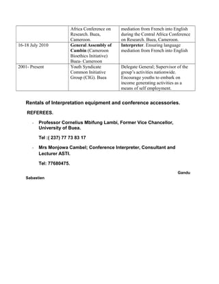 Africa Conference on
Research. Buea,
Cameroon.
mediation from French into English
during the Central Africa Conference
on Research. Buea, Cameroon.
16-18 July 2010 General Assembly of
Cambin (Cameroon
Bioethics Initiative)
Buea- Cameroon
Interpreter. Ensuring language
mediation from French into English
2001- Present Youth Syndicate
Common Initiative
Group (CIG). Buea
Delegate General; Supervisor of the
group’s activities nationwide.
Encourage youths to embark on
income generating activities as a
means of self employment.
Rentals of Interpretation equipment and conference accessories.
REFEREES.
- Professor Cornelius Mbifung Lambi, Former Vice Chancellor,
University of Buea.
Tel :( 237) 77 73 83 17
- Mrs Monjowa Cambel; Conference Interpreter, Consultant and
Lecturer ASTI.
Tel: 77680475.
Gandu
Sabastien
 