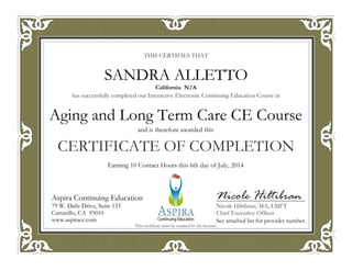 THIS CERTIFIES THAT
has successfully completed our Interactive Electronic Continuing Education Course in
CERTIFICATE OF COMPLETION
Nicole Hiltibran
Nicole Hiltibran, MA, LMFT
Chief Executive Officer
Aspira Continuing Education
79 W. Daily Drive, Suite 133
Camarillo, CA 93010
www.aspirace.com
This certificate must be retained by the licensee
Aspira Continuing Education
79 W. Daily Drive, Suite 133
Camarillo, CA 93010
www.aspirace.com
California N/A
SANDRA ALLETTO
See attached list for provider number.
Earning 10 Contact Hours this 6th day of July, 2014
and is therefore awarded this
Aging and Long Term Care CE Course
 