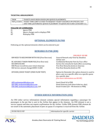 16
Amadeus Basic Reservation & Ticketing Manual
TICKETING ARRANGEMENT:
TKOK TICKETS HAVE BEEN ISSUED (NO QUEUE PLACEMENT)
TKTL/15AUG TICKET TIME LIMIT IS USED TO REQUEST TICKET ISSUANCE ON SPECIFIC DAT
AND TIME (AUTOMATIC QUEUE PLACEMENT TO QUEUE NO 8 AND CATEGORY C1)
FOLLOW UP COMMANDS:
IG Ignore PNR
IR Ignore changes and re-displays PNR
RT Redisplay PNR
OPTIONAL ELEMENTS IN PNR
Following are the optional elements which can be entered in pnr
REMARKS IN PNR (RM)
FOR HELP: HE RM
RM NEED TO RECONFIRM WITH PAX (Free flow text) General Remark only View by Amadeus
Airline user
RC ADVANCE TAKEN FROM PAX (Free flow text) Confidential Remarks View by Your office
RIS KWD250.000 Service fee remarks for back office accounting
RIR Please reconfirms your return itinerary Free flow Remarks (text) on itinerary
RIZ Service amount charged KWD 15.000 Free flow Remarks (text) on ITR
OP25DEC/ISSUE TICKET (FREE FLOW TEXT) Option for Reminder (An option element is used to
place a pnr on a specific office on a specific queue
on a specific date.
(For more information use HE OP)
APE-mohammed@yahoo.com Insert Email Id in PNR
IEP-EML-mohammed@yahoo.com Email Itinerary (will show ticket no. also)
ITR-EML-mohammed@yahoo.com /L8 Email E ticket (L8 – FB element in PNR)
OTHER SERVICE INFORMATION (OSI)
An OSI (other service information) element contains special information regarding a passenger for
passengers in the pnr that is sent to the Airline that appear in the itinerary. An OSI element is not a
service request and does not require confirmation for the Airline. Unlike SSR element SSR element do
not result in the automatic placement of pnrs on queue if a response is received from the Airline
OS EK PAX IS VIP Information for specific carrier
 
