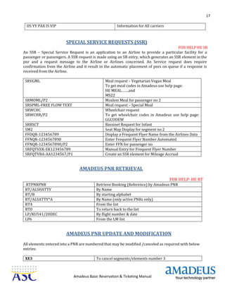 17
Amadeus Basic Reservation & Ticketing Manual
OS YY PAX IS VIP Information for All carriers
SPECIAL SERVICE REQUESTS (SSR)
FOR HELP HE SR
An SSR – Special Service Request is an application to an Airline to provide a particular facility for a
passenger or passengers. A SSR request is made using an SR entry, which generates an SSR element in the
pnr and a request message to the Airline or Airlines concerned. An Service request does require
confirmation from the Airline and it result in the automatic placement of pnrs on queue if a response is
received from the Airline.
SRVGML Meal request – Vegetarian Vegan Meal
To get meal codes in Amadeus use help page:
HE MEAL…….and
MS22
SRMOML/P2 Moslem Meal for passenger no 2
SRSPML-FREE FLOW TEXT Meal request – Special Meal
SRWCHC
SRWCHR/P2
Wheelchair request
To get wheelchair codes in Amadeus use help page:
GGCODEW
SRBSCT Bassinet Request for Infant
SM2 Seat Map Display for segment no 2
FFDQR-123456789 Display a Frequent Flyer Name from the Airlines Data
FFNQR-1234567890 Enter Frequent Flyer Number Automated
FFNQR-1234567890/P2 Enter FFN for passenger no
SRFQTVEK-EK123456789 Manual Entry for Frequent Flyer Number
SRFQTVBA-AA1234567/P1 Create an SSR element for Mileage Accrual
AMADEUS PNR RETRIEVAL
FOR HELP: HE RT
RTPNRPNR Retrieve Booking (Reference) by Amadeus PNR
RT/ALSHATTY By Name
RT/B By starting alphabet
RT/ALSATTY*A By Name (only active PNRs only)
RT4 From the list
RT0 To return back to the list
LP/KU541/20DEC By flight number & date
LP6 From the LM list
AMADEUS PNR UPDATE AND MODIFICATION
All elements entered into a PNR are numbered that may be modified /canceled as required with below
entries:
XE3 To cancel segments/elements number 3
 