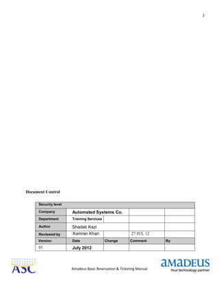 2
Amadeus Basic Reservation & Ticketing Manual
Document Control
Security level
Company Automated Systems Co.
Department Training Services
Author Shadab Kazi
Reviewed by Kamran Khan 27 JUL 12
Version Date Change Comment By
01 July 2012
 