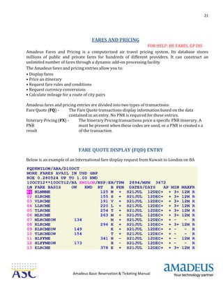 21
Amadeus Basic Reservation & Ticketing Manual
FARES AND PRICING
FOR HELP: HE FARES, GP DIS
Amadeus Fares and Pricing is a computerized air travel pricing system. Its database stores
millions of public and private fares for hundreds of different providers. It can construct an
unlimited number of fares through a dynamic add-on processing facility
The Amadeus fares and pricing entries allow you to:
• Display fares
• Price an itinerary
• Request fare rules and conditions
• Request currency conversions
• Calculate mileage for a route of city pairs
Amadeus fares and pricing entries are divided into two types of transactions:
Fare Quote (FQ) - The Fare Quote transactions display information based on the data
contained in an entry. No PNR is required for these entries.
Itinerary Pricing (FX) - The Itinerary Pricing transactions price a specific PNR itinerary. A
PNR must be present when these codes are used, or a PNR is created s a
result of the transaction.
FARE QUOTE DISPLAY (FQD) ENTRY
Below is an example of an International fare display request from Kuwait to London on BA
 
