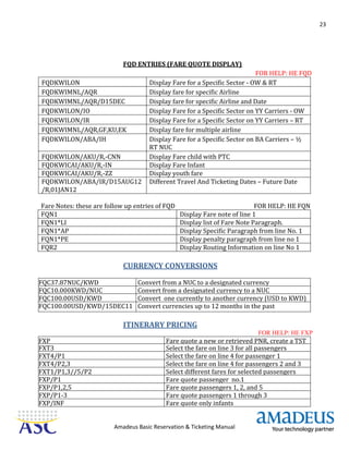 23
Amadeus Basic Reservation & Ticketing Manual
FQD ENTRIES (FARE QUOTE DISPLAY)
FOR HELP: HE FQD
FQDKWILON Display Fare for a Specific Sector - OW & RT
FQDKWIMNL/AQR Display fare for specific Airline
FQDKWIMNL/AQR/D15DEC Display fare for specific Airline and Date
FQDKWILON/IO Display Fare for a Specific Sector on YY Carriers - OW
FQDKWILON/IR Display Fare for a Specific Sector on YY Carriers – RT
FQDKWIMNL/AQR,GF,KU,EK Display fare for multiple airline
FQDKWILON/ABA/IH Display Fare for a Specific Sector on BA Carriers – ½
RT NUC
FQDKWILON/AKU/R,-CNN Display Fare child with PTC
FQDKWICAI/AKU/R,-IN Display Fare Infant
FQDKWICAI/AKU/R,-ZZ Display youth fare
FQDKWILON/ABA/IR/D15AUG12
/R,01JAN12
Different Travel And Ticketing Dates – Future Date
Fare Notes: these are follow up entries of FQD FOR HELP: HE FQN
FQN1 Display Fare note of line 1
FQN1*LI Display list of Fare Note Paragraph.
FQN1*AP Display Specific Paragraph from line No. 1
FQN1*PE Display penalty paragraph from line no 1
FQR2 Display Routing Information on line No 1
CURRENCY CONVERSIONS
FQC37.87NUC/KWD Convert from a NUC to a designated currency
FQC10.000KWD/NUC Convert from a designated currency to a NUC
FQC100.00USD/KWD Convert one currently to another currency (USD to KWD)
FQC100.00USD/KWD/15DEC11 Convert currencies up to 12 months in the past
ITINERARY PRICING
FOR HELP: HE FXP
FXP Fare quote a new or retrieved PNR, create a TST
FXT3 Select the fare on line 3 for all passengers
FXT4/P1 Select the fare on line 4 for passenger 1
FXT4/P2,3 Select the fare on line 4 for passengers 2 and 3
FXT1/P1,3//5/P2 Select different fares for selected passengers
FXP/P1 Fare quote passenger no.1
FXP/P1,2,5 Fare quote passengers 1, 2, and 5
FXP/P1-3 Fare quote passengers 1 through 3
FXP/INF Fare quote only infants
 