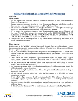 25
Amadeus Basic Reservation & Ticketing Manual
RESERVATIONS GUIDELINES –(IMPORTANT DO’S AND DON’TS)
AIR PNRs
Name Change
 Do not use fictitious passenger names or speculative segments to block space to facilitate
future booking requests.
 Ensure passenger names are identical to travel documents and passports, including complete
first names in order to avoid confusion and possible duplicate bookings.
 Please check GGPCALNCC and also GGAIRXX (or direct with the carrier) for name change
policy and to gain name change authorities for each carrier in the PNR.
 If you require the Amadeus help desk to make the modification please add the following RM
to your PNR and then contact the Amadeus help desk: "PLEASE CHANGE NAME OF
PASSENGER SMITH/MICHAEL MR TO SMYTH/MICHAEL MR. I HAVE AUTHORITIES FROM
ALL AIRLINES IN THE PNR. THANK YOU ABC TRAVEL."
 Amadeus will not be held responsible for any cancellation of bookings by the airlines, as a
result of illegal name change.
Flight Segment
Do not cancel an HL ( Waitlist ) segment and rebook the same flight as HK ( Confirmed ) in one
transaction as it may cause confusion and reject in the airline's system. It is recommended to do
this in 2 separate transactions.
 Do not cancel and rebook segments for the purpose of extending the airline's Ticket Time
Limit ( TTL ) as it is considered system abuse by carriers and may result in a PNR cancellation
by the carrier.
 When making last minute bookings or changes ensure Record Locator Return in the PNR and
ticket numbers are present prior to the flight going under airport control (depends on airline
access level)
 Do not create passive (PK) segments unless there is genuine need for ticketing, to prevent
passive segment charges from airlines.
 Do not modify segments when PNR is localized or taken over by airlines. You must contact the
airline directly for any modifications.
 Do not create multiple trips in the same PNR as it may be considered a duplicate booking in
the airline's system.
 Do not override Minimum Connection Timing warnings at time of ET. Look for alternative
connections instead.
 Never rebook a flight which has already been rejected as UN, NO or UC status. If an airline has
rejected the segment to you once they are not obliged to send a second rejection to the same
segment.
 Limit the number of waitlist segments of same sectors for same airline to avoid confusion in
airline systems.
 Delete (DL) rather than cancel (XE) all inactive segments with status codes HX/NO/UC/UN.
 