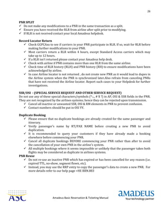 26
Amadeus Basic Reservation & Ticketing Manual
PNR SPLIT
 Do not make any modifications to a PNR in the same transaction as a split.
 Ensure you have received the RLR from airline after split prior to modifying.
 If RLR is not received contact your local Amadeus helpdesk.
Record Locator Return
 Check GGPCAxx to see if carriers in your PNR participate in RLR. If so, wait for RLR before
making further modifications to your PNR.
 Most carriers return a RLR within 4 hours, except Standard Access carriers which may
take up to 12 hours.
 If a RLR isn't returned please contact your Amadeus help desk.
 Check with airline if PNR contains more than one RLR from the same airline.
 Check time of RLR history (RLH) and PNR history (RH) to ensure modifications have been
acknowledged by airline.
 In case Airline locator is not returned , do not create new PNR as it would lead to dupes in
the Airline system when the PNR is synchronized later.Also refrain from canceling PNRs
that have not received the Airline locator. Report such cases to your Helpdesk for further
investigations.
SSR/OSI - (SPECIAL SERVICE REQUEST AND OTHER SERVICE REQUEST)
Do not use any of these special characters/symbols (*:;., # $ ?) in AP, OSI & SSR fields in the PNR.
They are not recognized by the airlines systems; hence they can be rejected upon transmission.
 Cancel all inactive or unwanted SSR, OSI & RM elements in PNR to prevent confusion.
 Contact numbers should be put in OSI YY.
Duplicate Booking
 Please ensure that no duplicate bookings are already created for the same passenger and
itinerary.
 Verify passenger’s name by RT/PAX NAME before creating a new PNR to avoid
duplication.
 It is recommended to query your customers if they have already made a booking
elsewhere before commencing your PNR.
 Cancel all duplicate bookings BEFORE commencing your PNR rather than after to avoid
the cancellation of your own PNR in the airline's system.
 All multiple bookings where it seems impossible or unlikely that the passenger takes both
flights may be considered as duplicate in airlines systems.
PNR Reuse
 Do not re-use an inactive PNR which has expired or has been cancelled for any reason (i.e.
expired TTL, no-show, segment flown, etc).
 Instead, you may use the RRP entry to copy the passenger’s data to create a new PNR. For
more details refer to our help page >HE RRN.883
 