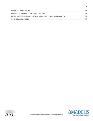 4
Amadeus Basic Reservation & Ticketing Manual
STEPS TO ISSUE TICKET ....................................................................................................................24
VOID -ELECTRONIC TICKET (E TICKET)........................................................................................24
RESERVATIONS GUIDELINES –(IMPORTANT DO’S AND DON’TS)..........................................25
E – SUPPORT CENTRE.........................................................................................................................27
 