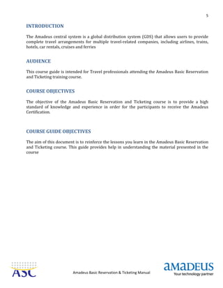 5
Amadeus Basic Reservation & Ticketing Manual
INTRODUCTION
The Amadeus central system is a global distribution system (GDS) that allows users to provide
complete travel arrangements for multiple travel-related companies, including airlines, trains,
hotels, car rentals, cruises and ferries
AUDIENCE
This course guide is intended for Travel professionals attending the Amadeus Basic Reservation
and Ticketing training course.
COURSE OBJECTIVES
The objective of the Amadeus Basic Reservation and Ticketing course is to provide a high
standard of knowledge and experience in order for the participants to receive the Amadeus
Certification.
COURSE GUIDE OBJECTIVES
The aim of this document is to reinforce the lessons you learn in the Amadeus Basic Reservation
and Ticketing course. This guide provides help in understanding the material presented in the
course
 