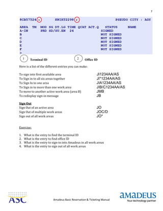 7
Amadeus Basic Reservation & Ticketing Manual
Terminal ID Office ID
Here is a list of the different entries you can make:
To sign into first available area JI1234AA/AS
To Sign in to all six areas together JI*1234AA/AS
To Sign In to one area JIA1234AA/AS
To Sign in to more than one work area JIB/C1234AA/AS
To move to another active work area (area B) JMB
To redisplay sign-in message JB
Sign Out
Sign Out of an active area JO
Sign Out of multiple work areas JOC/D
Sign out of all work areas JO*
Exercise:
1. What is the entry to find the terminal ID
2. What is the entry to find office ID
3. What is the entry to sign-in into Amadeus in all work areas
4. What is the entry to sign out of all work areas
1 2
 