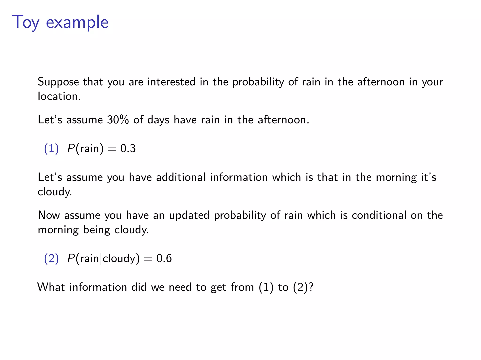 Toy example
Suppose that you are interested in the probability of rain in the afternoon in your
location.
Let’s assume 30% of days have rain in the afternoon.
(1) P(rain) = 0.3
Let’s assume you have additional information which is that in the morning it’s
cloudy.
Now assume you have an updated probability of rain which is conditional on the
morning being cloudy.
(2) P(rain|cloudy) = 0.6
What information did we need to get from (1) to (2)?
 