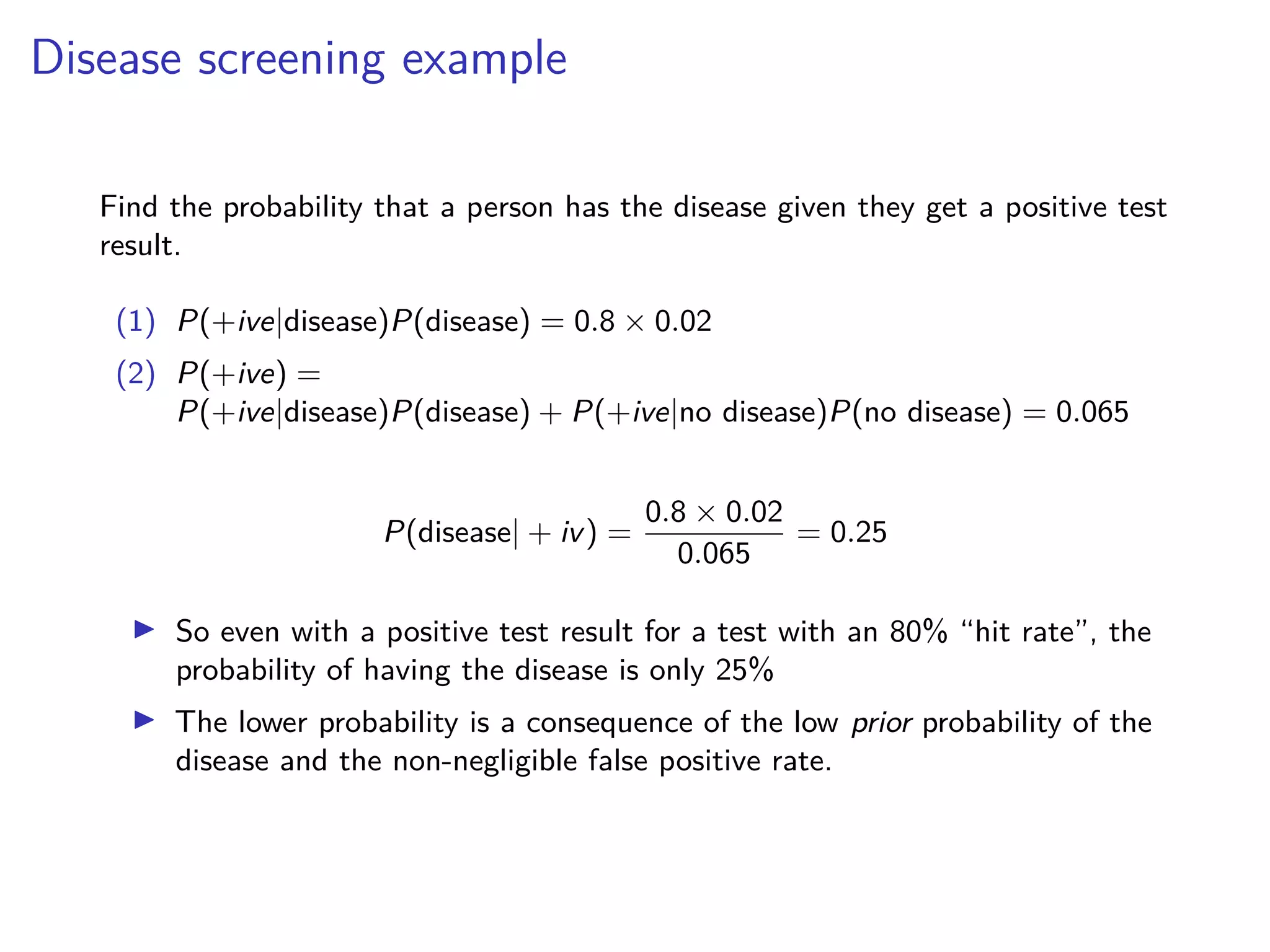 Disease screening example
Find the probability that a person has the disease given they get a positive test
result.
(1) P(+ive|disease)P(disease) = 0.8 × 0.02
(2) P(+ive) =
P(+ive|disease)P(disease) + P(+ive|no disease)P(no disease) = 0.065
P(disease| + iv) =
0.8 × 0.02
0.065
= 0.25
▶ So even with a positive test result for a test with an 80% “hit rate”, the
probability of having the disease is only 25%
▶ The lower probability is a consequence of the low prior probability of the
disease and the non-negligible false positive rate.
 