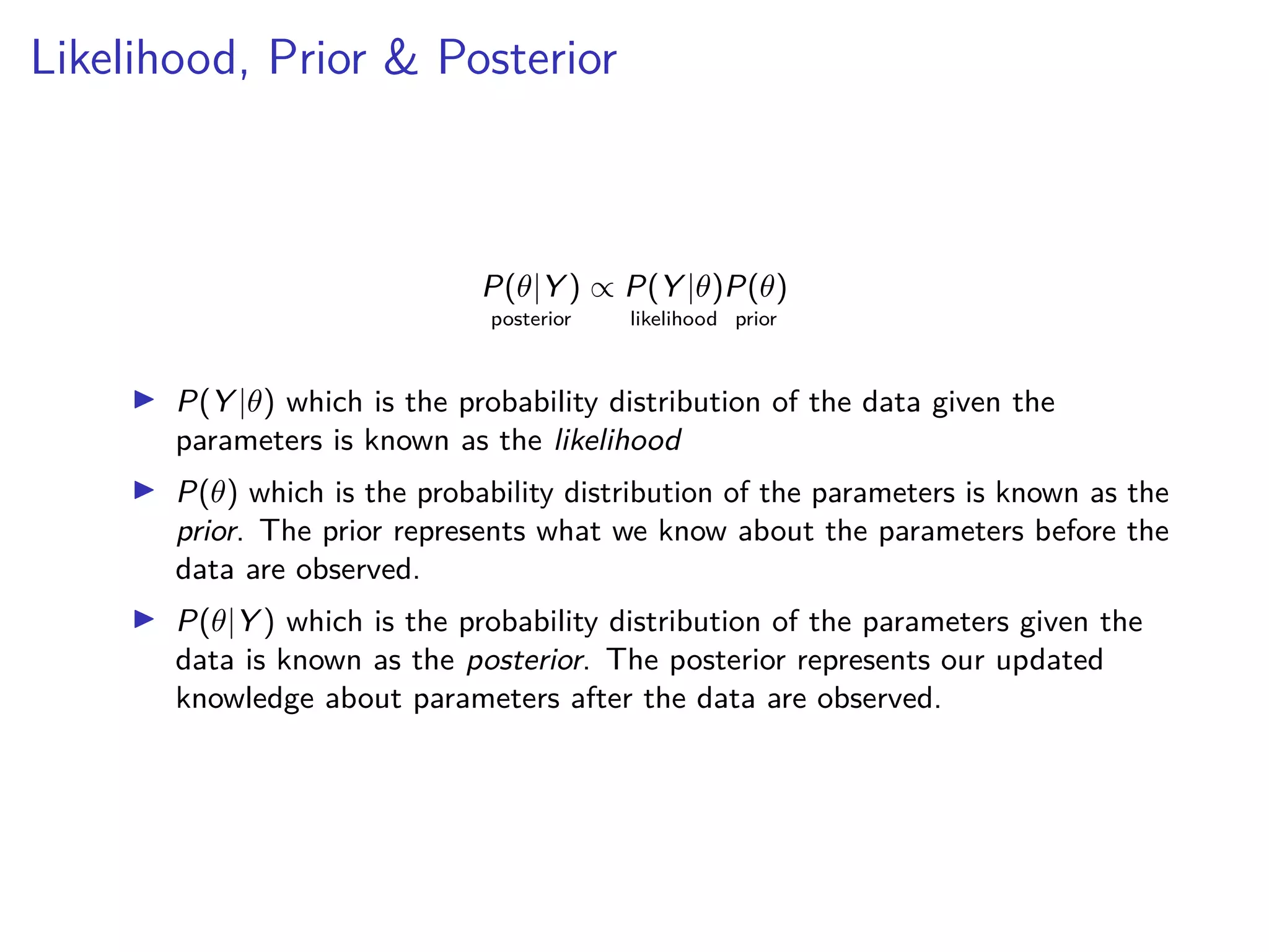 Likelihood, Prior & Posterior
P(θ|Y )
posterior
∝ P(Y |θ)
likelihood
P(θ)
prior
▶ P(Y |θ) which is the probability distribution of the data given the
parameters is known as the likelihood
▶ P(θ) which is the probability distribution of the parameters is known as the
prior. The prior represents what we know about the parameters before the
data are observed.
▶ P(θ|Y ) which is the probability distribution of the parameters given the
data is known as the posterior. The posterior represents our updated
knowledge about parameters after the data are observed.
 