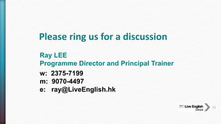 Please ring us for a discussion
11
Ray LEE
Programme Director and Principal Trainer
w: 2375-7199
m: 9070-4497
e: ray@LiveEnglish.hk
 