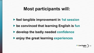  feel tangible improvement in 1st session
 be convinced that learning English is fun
 develop the badly needed confidence
 enjoy the great learning experiences
Most participants will:
4
 
