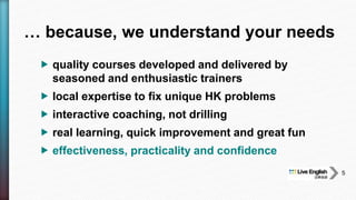  quality courses developed and delivered by
seasoned and enthusiastic trainers
 local expertise to fix unique HK problems
 interactive coaching, not drilling
 real learning, quick improvement and great fun
 effectiveness, practicality and confidence
… because, we understand your needs
5
 
