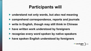  understand not only words, but also real meaning
 comprehend correspondence, reports and journals
 write in English, though may still think in Chinese
 have written work understood by foreigners
 recognize every word spoken by native speakers
 have spoken English understood by foreigners
Participants will
6
 