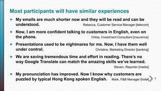 Most participants will have similar experiences
 My emails are much shorter now and they will be read and can be
understood. Rebecca, Customer Service Manager [telecom]
 Now, I am more confident talking to customers in English, even on
the phone. Chloe, Investment Consultant [insurance]
 Presentations used to be nightmares for me. Now, I have them well
under control. Christine, Marketing Director [banking]
 We are saving tremendous time and effort in reading. There’s no
way Google Translate can match the amazing skills we’ve learned.
Steven, Reporter [media]
 My pronunciation has improved. Now I know why customers are
puzzled by typical Hong Kong spoken English. Mark, F&B Manager [hotel] 7
 