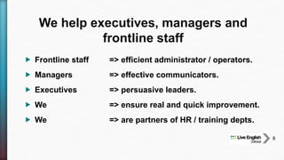  Frontline staff => efficient administrator / operators.
 Managers => effective communicators.
 Executives => persuasive leaders.
 We => ensure real and quick improvement.
 We => are partners of HR / training depts.
We help executives, managers and
frontline staff
8
 