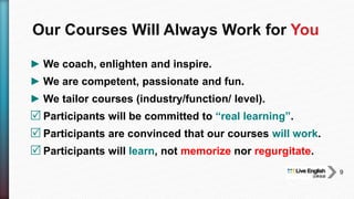 Our Courses Will Always Work for You
► We coach, enlighten and inspire.
► We are competent, passionate and fun.
► We tailor courses (industry/function/ level).
 Participants will be committed to “real learning”.
 Participants are convinced that our courses will work.
 Participants will learn, not memorize nor regurgitate.
9
 
