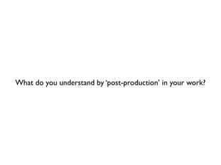 What do you understand by ‘post-production’ in your work?
 