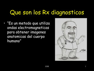 Que son los Rx diagnosticos
• “Es un metodo que utiliza
ondas electromagneticas
para obtener imagenes
anatomicas del cuerpo
humano”

GSB

1

 