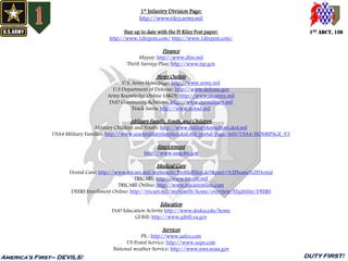 1st Infantry Division Page:
http://www.riley.army.mil
Stay up to date with the Ft Riley Post paper:
http://www.1divpost.com/ http://www.1divpost.com/
Finance
Mypay: http://www.dfas.mil
Thrift Savings Plan: http://www.tsp.gov
News Outlets
U.S. Army Homepage: http://www.army.mil
U.S Department of Defense: http://www.defense.gov
Army Knowledge Online (AKO): http://www.us.army.mil
DoD Community Relations: http://www.ourmilitary.mil
Track Santa: http://www.norad.mil
Military Family, Youth, and Children
Military Children and Youth: http://www.militaryhomefront.dod.mil
USA4 Military Families: http://www.usa4militaryfamilies.dod.mil/portal/page/mhf/USA4/HOMEPAGE_V3
Employment
http://www.usajobs.gov
Medical Care
Dental Care: http://www.tricare.mil/mybenefit/ProfileFilter.do?&puri=%2Fhome%2FDental
TRICARE: http://www.tricare.mil
TRICARE Online: http://www.tricareonline.com
DEERS Enrollment Online: http://tricare.mil/mybenefit/home/overview/Eligibility/DEERS
Education
DoD Education Activity http://www.dodea.edu/home
GI Bill: http://www.gibill.va.gov
Services
PX : http://www.aafes.com
US Postal Service: http://www.usps.com
National weather Service: http://www.nws.noaa.gov
1ST ABCT, 1ID
America’s First– DEVILS! DUTY FIRST!
 