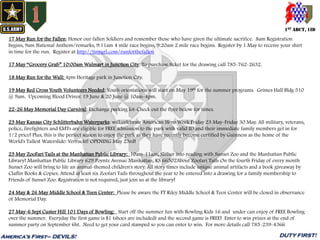 1ST ABCT, 1ID
America’s First– DEVILS! DUTY FIRST!
17 May Run for the Fallen: Honor our fallen Soldiers and remember those who have given the ultimate sacrifice. 8am Registration
begins, 9am National Anthem/remarks, 9:11am 4 mile race begins, 9:20am 2 mile race begins. Register by 1 May to receive your shirt
in time for the run. Register at http://tinyurl.com/runforthefallen
17 May “Grocery Grab” 10:00am Walmart in Junction City. To purchase ticket for the drawing call 785-762-2632.
18 May Run for the Wall: 4pm Heritage park in Junction City.
19 May Red Cross Youth Volunteers Needed: Youth orientations will start on May 19th for the summer programs. Grimes Hall Bldg 510
@ 9am. Upcoming Blood Drives: 19 June & 20 June @ 10am-4pm.
22-26 May Memorial Day Carnival: Exchange parking lot-Check out the flyer below for times.
23 May Kansas City Schlitterbahn Waterparks: will celebrate American Hero Week Friday 23 May-Friday 30 May. All military, veterans,
police, firefighters and EMTs are eligible for FREE admission to the park with valid ID and their immediate family members get in for
1/2 price! Plus, this is the perfect season to enjoy the park as they have recently become certified by Guinness as the home of the
World's Tallest Waterslide: Verruckt! OPENING May 23rd!
23 May ZooFari Tails at the Manhattan Public Library: 10am-11am; Slither into reading with Sunset Zoo and the Manhattan Public
Library! Manhattan Public Library 629 Poyntz Avenue Manhattan, KS 66502About Zoofari Tails On the fourth Friday of every month
Sunset Zoo will bring to life an animal-themed children's story. All story times include unique animal artifacts and a book giveaway by
Claflin Books & Copies. Attend at least six Zoofari Tails throughout the year to be entered into a drawing for a family membership to
Friends of Sunset Zoo. Registration is not required, just join us at the library!
24 May & 26 May Middle School & Teen Center: Please be aware the FT Riley Middle School & Teen Center will be closed in observance
of Memorial Day.
27 May-6 Sept Custer Hill 101 Days of Bowling: Start off the summer fun with Bowling Kids 16 and under can enjoy of FREE Bowling
over the summer. Everyday the first game is $1 (shoes are included) and the second game is FREE! Enter to win prizes at the end of
summer party on September 6ht. Need to get your card stamped so you can enter to win. For more details call 785-239-4366
 