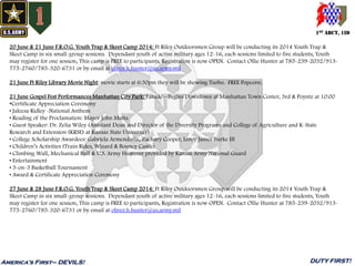 1ST ABCT, 1ID
America’s First– DEVILS! DUTY FIRST!
20 June & 21 June F.R.O.G. Youth Trap & Skeet Camp 2014: Ft Riley Outdoorsmen Group will be conducting its 2014 Youth Trap &
Skeet Camp in six small-group sessions. Dependant youth of active military ages 12-16, each sessions limited to five students, Youth
may register for one session, This camp is FREE to participants, Registration is now OPEN. Contact Ollie Hunter at 785-239-2032/913-
775-2760/785-320-6731 or by email at oliver.h.hunter@us.army.mil
21 June Ft Riley Library Movie Night: movie starts at 6:30pm they will be showing Turbo. FREE Popcorn.
21 June Gospel Fest Performances Manhattan City Park: Parade – begins Downtown at Manhattan Town Center, 3rd & Poyntz at 10:00
•Certificate Appreciation Ceremony
• Jaleesa Ridley -National Anthem
• Reading of the Proclamation: Mayor John Matta
• Guest Speaker: Dr. Zelia Wiley (Assistant Dean and Director of the Diversity Programs and College of Agriculture and K-State
Research and Extension (KRSE) at Kansas State University)
• College Scholarship Awardees: Gabriela Armendariz, Zachary Cooper, Leroy James Burke III
• Children’s Activities (Train Rides, Wizard & Bouncy Castle)
• Climbing Wall, Mechanical Bull & U.S. Army Hummer provided by Kansas Army National Guard
• Entertainment
• 3-on-3 Basketball Tournament
• Award & Certificate Appreciation Ceremony
27 June & 28 June F.R.O.G. Youth Trap & Skeet Camp 2014: Ft Riley Outdoorsmen Group will be conducting its 2014 Youth Trap &
Skeet Camp in six small-group sessions. Dependant youth of active military ages 12-16, each sessions limited to five students, Youth
may register for one session, This camp is FREE to participants, Registration is now OPEN. Contact Ollie Hunter at 785-239-2032/913-
775-2760/785-320-6731 or by email at oliver.h.hunter@us.army.mil
 