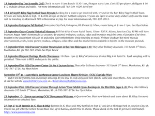 13 September Pay Day Scramble Golf: Check in starts 11am: Lunch 1130-1pm, Shotgun starts 1pm. Cost $25 per player Mulligans 4 for
$10 includes drinks and raffle. For more information call 785-784-6000. See Flyer
13 & 20 Sept Ft Riley Flag Football Team Tryouts: Looking for a team to get involved with, try out for the Fort Riley Flag Football Team.
Tryouts are being held on Sept. 13 & 20th at 6pm at SACCO Softball Complex. Tryouts are open to active duty soldiers only and the team
will be traveling to McConnell AFB in November to play. For more information call, 785-239-2813.
14 September Enterprise Fall Festival: Enterprise City Park, Enterprise, KS. Parade @ 10am, events being at 11am-11pm. See flyer below.
15 September Geary County Historical Museum: Fall Fair & Ice Cream Social Event, 10am- 530 N. Adams, Junction City, KS We will have
Munson Angus Farm's homemade ice cream to be enjoyed with pies, cookies, cakes and brownies made by some of Junction City's best
bakers! In the auditorium you can sit and enjoy your refreshments while listening to music. Venture outdoors for more musical
entertainment, crafts, home grown produce, antiques, collectibles and flea market items available in booths on the museum grounds.
17 September Flint Hills Discovery Center Preschoolers in the Flint Hills (ages 4-5): They offer Military discounts-315 South 3rd
Street,
Manhattan, KS ph 785-587-2726. See Flyer Below
18 September Hispanic Heritage Month Observance: 1145am-1pm @ Riley’s Conference Center Bldg 446 Seitz Dr. Food sampling will be
provided. This event is FREE and open to the public.
19 September Flint Hills Discovery Center Go See it Lecture Series: They offer Military discounts-315 South 3rd
Street, Manhattan, KS ph
785-587-2726. See Flyer Below
September 19th
11 - 1 pm Riley's Conference Center Luncheon Happy Birthday -OCSC Cupcake Wars
~ and it will be yummy, fun and always amazing. If you love to cook cupcakes then plan to come and share them... You can reserve now
at via the website www.fortrileyocsc.com or... Reservations@fortrileyocsc.com.
21 September Flint Hills Discovery Center Through Artists “Eyes Exhibit Opens Footsteps in the Flint Hills (ages 6-8): They offer Military
discounts-315 South 3rd
Street, Manhattan, KS ph 785-587-2726. See Flyer Below
23 September 10-12noon upcoming OCSC Newcomers Welcome at Quarters One. Meet new friends and learn about Ft. Riley. For more
information see attached flyer.
27 Sept 27 & 28 Jammin In JC Blues & BBQ: Jammin in JC Blues and BBQ Festival on Sept 27 and 28 at Heritage Park in Junction City, KS.
This is has got to be the hottest Texas Blues line-up in Kansas, and its free to attend. Please check on the link to get more information
http://www.jammininjc.com
 