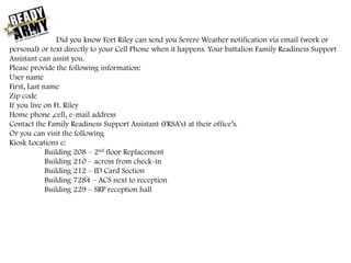 Did you know Fort Riley can send you Severe Weather notification via email (work or
personal) or text directly to your Cell Phone when it happens. Your battalion Family Readiness Support
Assistant can assist you.
Please provide the following information:
User name
First, Last name
Zip code
If you live on Ft. Riley
Home phone ,cell, e-mail address
Contact the Family Readiness Support Assistant (FRSA’s) at their office’s.
Or you can visit the following
Kiosk Locations e:
Building 208 – 2nd floor Replacement
Building 210 – across from check-in
Building 212 – ID Card Section
Building 7284 – ACS next to reception
Building 229 – SRP reception hall
 