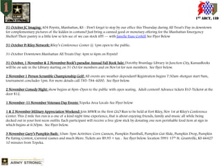 1ST ABCT, 1ID
31 October JC Imaging: 404 Poyntz, Manhattan, KS - Don't forget to stop by our office this Thursday during All Treat's Day in downtown
for complementary pictures of the kiddos in costume! Just bring a canned good or monetary offering for the Manhattan Emergency
Shelter! Their pantry is a little low so lets see of we can stock it!!! — with Janelle Esau Corkill See Flyer Below

31 October Ft Riley Network: Riley’s Conference Center @ 1pm open to the public.
31 October Downtown Manhattan All Treats Day: 4pm to 6pm on Poyntz!
31 October, 1 November & 2 November Book’s paradise Annual Fall Book Sale: Dorothy Bramlage Library in Junction City, KansasBooks
will be on sale in the Library starting on 31 Oct for members and on Nov1st for non members. See flyer below.

2 November 1 Person Scramble Championship Golf: All events are weather dependant! Registration begins 7:30am-shotgun start 9am,
tournament concludes 1pm. For more details call 785-784-6000. See flyer below.
2 November Comedy Night: show begins at 8pm-Open to the public with open seating. Adult content! Advance tickets $10-Ticketst at the
door $12.
1 November-11 November Veterans Day Events: Topeka Area Locals-See Flyer below
1 & 2 November Military Appreciation Weekend: Join MWR in the first GLO Run to be held at Fort Riley, Nov 1st at Riley's Conference
Center. This 2 mile fun run is a one of a kind night time experience, that is about enjoying friends, family and music all while being
decked out in your best neon outfits. Each participant will receive a free glow stick by donating one non perishable food item at sign in
which begins at 6:30pm. See Flyer below.
3 November Gary’s Pumpkin Bash: 10am-3pm Activities: Corn Cannon, Pumpkin Paintball, Pumpkin Gut Slide, Pumpkin Drop, Pumpkin
Pie Eating Contest, Carnival Games and much More. Tickets are $9.95 + tax . See flyer below. location 5991 17th St. Grantville, KS 66427
10 minutes from Topeka.

 