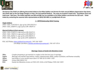 1ST ABCT, 1ID
The Kansas City Chiefs are offering discounted tickets to Fort Riley Soldiers and Airmen for their annual Military Appreciation Day Game.
The Chiefs take on the San Diego Chargers on Nov. 24 at Arrowhead Stadium. The seats are located in Field Level - Touchdown Zone and
Field Level - Red Zone. The tickets typically cost $94 and $80, but are available to Fort Riley Soldiers and Airmen for $25 each. Order
tickets by contacting the seasonal sales representative at (816) 920-4831 or jrush@chiefs.nfl.com.
1-1 BSTB Relationship Skills Training
Single Soldiers:
0900-1500, 31OCT2013, sign up by COB 25OCT13
0900-1500, 22NOV13, sign up by COB 15NOV13
Married Soldiers & their spouses:
0900-1500, 01NOV13, sign up by COB 25OCT13
0900-1500, 15NOV13, sign up by COB 08NOV13
0900-1500, 06DEC13, sign up by COB 29NOV13
0900-1500, 16JAN14 , sign up by COB 10JAN2014
POC: SGT Plukas, katie.j.plukas@us.army.mil ; 785-240-3855
CH (MAJ) Carrothers, donald.carrothers@us.army.mil ; 785-307-0514

Marriage Classes at Family Life Ministries Center
Who:
Topics:
When:
Where:
POC:

Couples preparing to get married or couples in the first few yeas of marriage.
Marriage and marital expectations, couple communication skills, conflict resolution, and human sexuality.
Last Friday of every month (next class is 27 SEP 2013) 0900-1500
Grimes Hall, BLDG 510
Family Life Ministries Center at (785) 239-3436 or SGT Plukas (785) 240-3855

 
