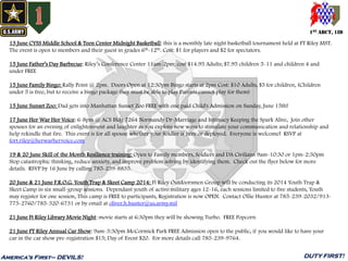 1ST ABCT, 1ID
America’s First– DEVILS! DUTY FIRST!
13 June CYSS Middle School & Teen Center Midnight Basketball: this is a monthly late night basketball tournament held at FT Riley MST.
The event is open to members and their guest in grades 6th-12th. Cost: $1 for players and $2 for spectators.
15 June Father’s Day Barbecue: Riley’s Conference Center 11am-2pm; cost $14.95 Adults; $7.95 children 5-11 and children 4 and
under FREE
15 June Family Bingo: Rally Point @ 2pm. Doors Open at 12:30pm Bingo starts at 2pm Cost: $10 Adults, $5 for children, (Children
under 5 is free, but to receive a bingo package they must be able to play Parents cannot play for them)
15 June Sunset Zoo: Dad gets into Manhattan Sunset Zoo FREE with one paid Child's Admission on Sunday, June 15th!
17 June Her War Her Voice: 6-8pm @ ACS Bldg 7264 Normandy Dr-Marriage and Intimacy Keeping the Spark Alive, Join other
spouses for an evening of enlightenment and laughter as you explore new ways to stimulate your communication and relationship and
help rekindle that fire. This event is for all spouse whether your Soldier is here or deployed. Everyone is welcome! RSVP at
fort.riley@herwarhervoice.com
19 & 20 June Skill of the Month Resilience training: Open to Family members, Soldiers and DA Civilians 9am-10:30 or 1pm-2:30pm
Stop catastrophic thinking, reduce anxiety, and improve problem solving by identifying them. Check out the flyer below for more
details. RSVP by 16 June by calling 785-239-8835.
20 June & 21 June F.R.O.G. Youth Trap & Skeet Camp 2014: Ft Riley Outdoorsmen Group will be conducting its 2014 Youth Trap &
Skeet Camp in six small-group sessions. Dependant youth of active military ages 12-16, each sessions limited to five students, Youth
may register for one session, This camp is FREE to participants, Registration is now OPEN. Contact Ollie Hunter at 785-239-2032/913-
775-2760/785-320-6731 or by email at oliver.h.hunter@us.army.mil
21 June Ft Riley Library Movie Night: movie starts at 6:30pm they will be showing Turbo. FREE Popcorn
21 June FT Riley Annual Car Show: 9am-3:30pm McCormick Park FREE Admission open to the public, if you would like to have your
car in the car show pre-registration $15; Day of Event $20. For more details call 785-239-9764.
 
