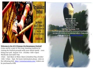 Welcome to the 2013 Kansas City Renaissance Festival!
Come and be a part of this long-standing tradition by
visiting the Festival grounds with your whole family - even
bring your pet! August 31st - October 14th • Open
Weekends and Labor Day
10am - 7pm Rain or Shine Open Columbus Day, October
14th • 10am - 5pm For more information please click on
the following link http://www.kcrenfest.com/ tickets can
be purchased at ITR.
 