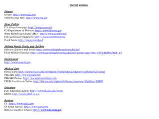Use full websites
Finance
Mypay: http://www.dfas.mil
Thrift Savings Plan: http://www.tsp.gov
News Outlets
U.S. Army Homepage: http://www.army.mil
U.S Department of Defense: http://www.defense.gov
Army Knowledge Online (AKO): http://www.us.army.mil
DoD Community Relations: http://www.ourmilitary.mil
Track Santa: http://www.norad.mil
Military Family, Youth, and Children
Military Children and Youth: http://www.militaryhomefront.dod.mil
USA4 Military Families: http://www.usa4militaryfamilies.dod.mil/portal/page/mhf/USA4/HOMEPAGE_V3
Employment
http://www.usajobs.gov
Medical Care
Dental Care: http://www.tricare.mil/mybenefit/ProfileFilter.do?&puri=%2Fhome%2FDental
TRICARE: http://www.tricare.mil
TRICARE Online: http://www.tricareonline.com
DEERS Enrollment Online: http://tricare.mil/mybenefit/home/overview/Eligibility/DEERS
Education
DoD Education Activity http://www.dodea.edu/home
GI Bill: http://www.gibill.va.gov
Services
PX : http://www.aafes.com
US Postal Service: http://www.usps.com
National weather Service: http://www.nws.noaa.gov
 